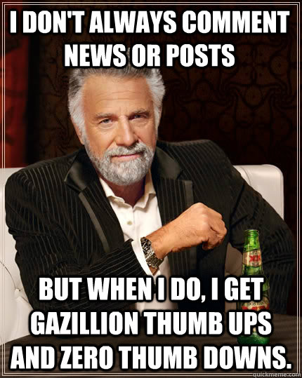 I don't always comment news or posts but when I do, i get gazillion thumb ups and zero thumb downs.  The Most Interesting Man In The World