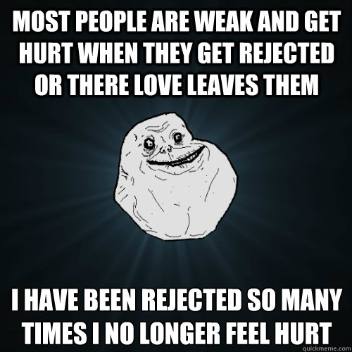 most people are weak and get hurt when they get rejected or there love leaves them i have been rejected so many times i no longer feel hurt 
  Forever Alone