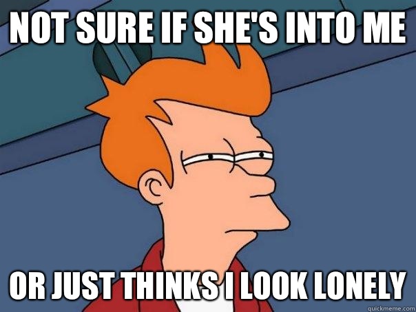 Not sure if she's into me Or just thinks I look lonely  Futurama Fry