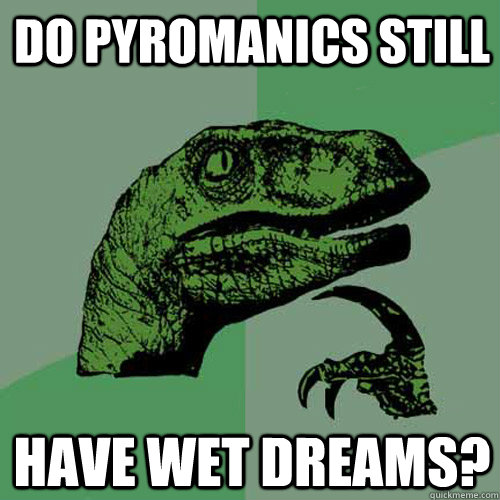 Do pyromanics still have wet dreams?  Philosoraptor