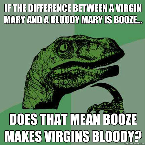 If the difference between a virgin mary and a bloody mary is booze... does that mean booze makes virgins bloody? - If the difference between a virgin mary and a bloody mary is booze... does that mean booze makes virgins bloody?  Philosoraptor