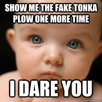 show me the fake tonka plow one more time i dare you  Serious Baby