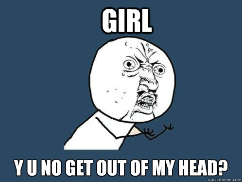 girl y u no get out of my head?  Y U No