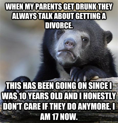 when my parents get drunk they always talk about getting a divorce. This has been going on since i was 10 years old and i honestly don't care if they do anymore. i am 17 now. - when my parents get drunk they always talk about getting a divorce. This has been going on since i was 10 years old and i honestly don't care if they do anymore. i am 17 now.  Confession Bear