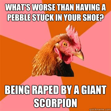 What's worse than having a pebble stuck in your shoe? BEING RAPED BY A GIANT SCORPION - What's worse than having a pebble stuck in your shoe? BEING RAPED BY A GIANT SCORPION  Anti-Joke Chicken