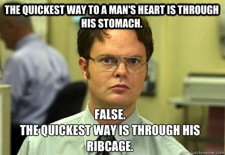 The quickest way to a Man's heart is through his stomach. False.
The quickest way is through his ribcage.  