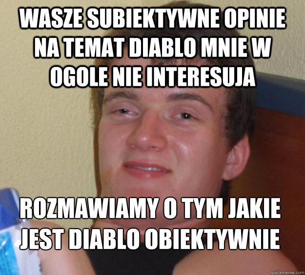 Wasze subiektywne opinie na temat Diablo mnie w ogole nie interesuja rozmawiamy o tym jakie jest Diablo obiektywnie
  10 Guy