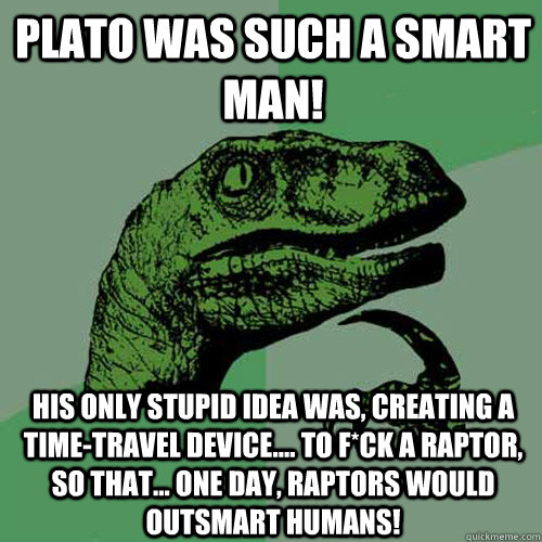 Plato was such a smart man! his only stupid idea was, creating a time-travel device.... to f*ck a raptor, so that... one day, raptors would outsmart humans!  Philosoraptor