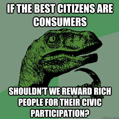 if the best citizens are consumers shouldn't we reward rich people for their civic participation?  Philosoraptor