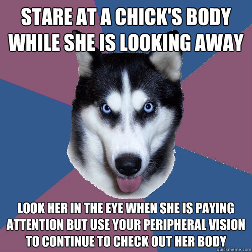 stare at a chick's body while she is looking away look her in the eye when she is paying attention but use your peripheral vision to continue to check out her body  Creeper Canine