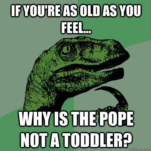 If you're as old as you feel... Why is the Pope not a toddler? - If you're as old as you feel... Why is the Pope not a toddler?  Philosoraptor