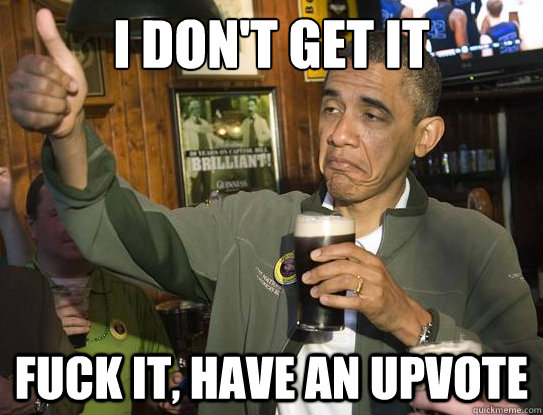 I don't get it Fuck it, have an upvote  Upvoting Obama