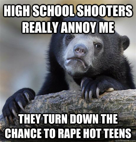 High school shooters really annoy me they turn down the chance to rape hot teens  Confession Bear