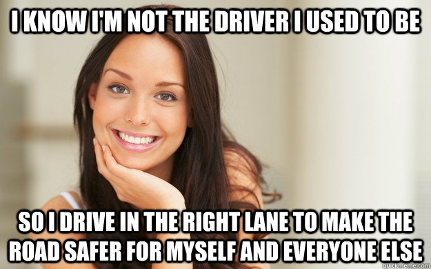 I know I'm not the driver I used to be  so i drive in the right lane to make the road safer for myself and everyone else  Good Girl Gina