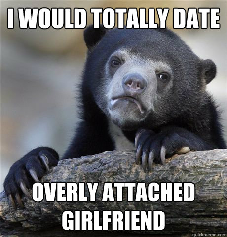 I would totally date Overly attached girlfriend  Confession Bear