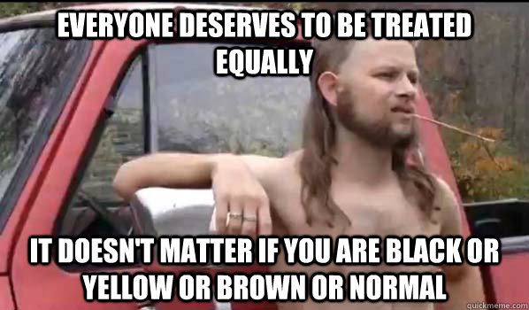 Everyone deserves to be treated equally it doesn't matter if you are black or yellow or brown or normal  Almost Politically Correct Redneck