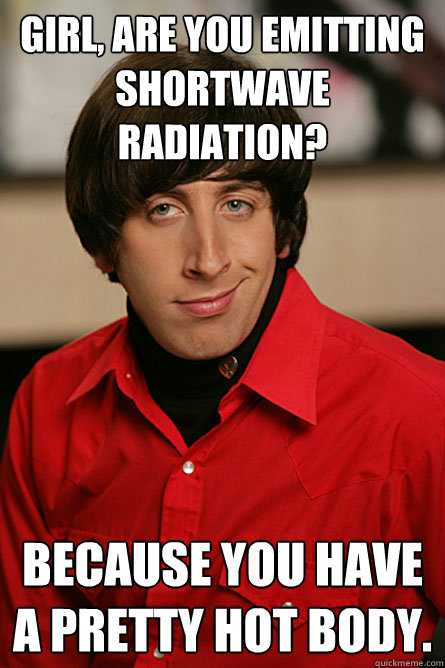 Girl, are you emitting shortwave radiation? Because you have a pretty hot body.  Pickup Line Scientist