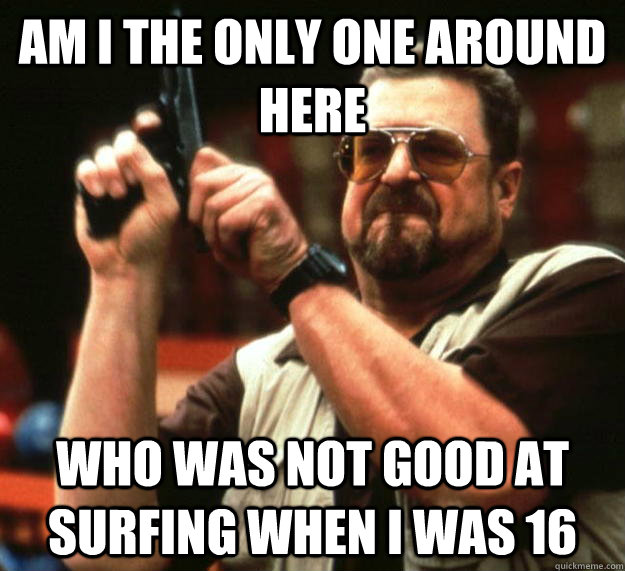 am I the only one around here Who was not good at surfing when I was 16  Angry Walter