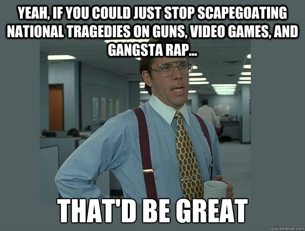 yeah, if you could just stop scapegoating national tragedies on guns, video games, and gangsta rap...  That'd be great  Office Space Lumbergh