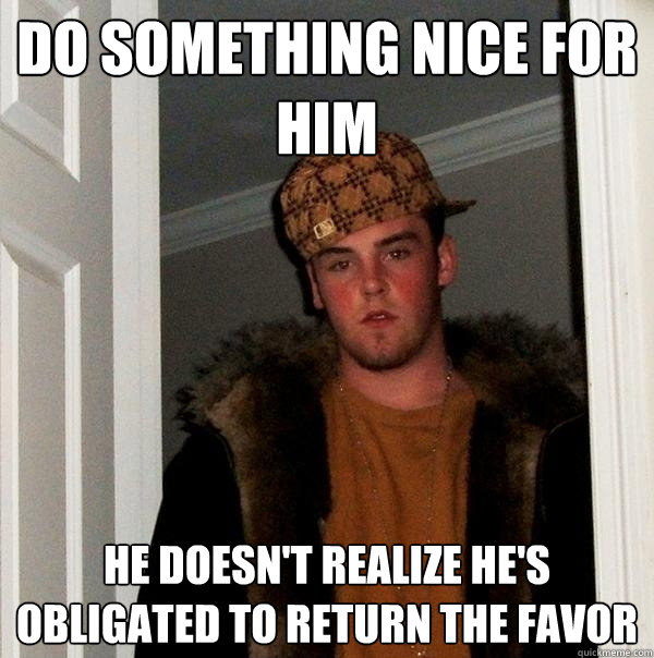 Do something nice for him he doesn't realize he's obligated to return the favor  Scumbag Steve