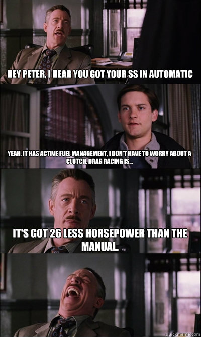 Hey Peter, I hear you got your SS in Automatic Yeah, it has active fuel management, I don't have to worry about a clutch, drag racing is... It's got 26 less horsepower than the manual.   JJ Jameson