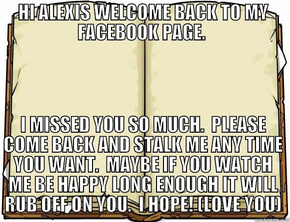 HI ALEXIS WELCOME BACK TO MY FACEBOOK PAGE.  I MISSED YOU SO MUCH.  PLEASE COME BACK AND STALK ME ANY TIME YOU WANT.  MAYBE IF YOU WATCH ME BE HAPPY LONG ENOUGH IT WILL RUB OFF ON YOU.  I HOPE! (LOVE YOU) Scumbag Redditor