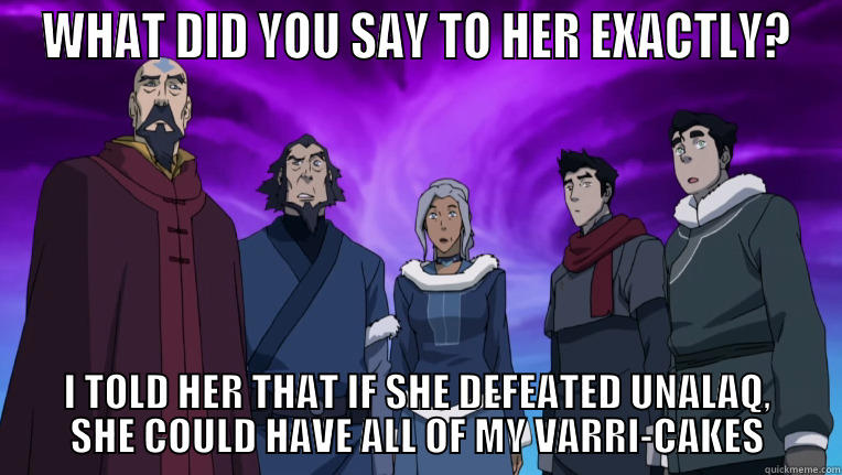 WHAT DID YOU SAY TO HER EXACTLY? I TOLD HER THAT IF SHE DEFEATED UNALAQ, SHE COULD HAVE ALL OF MY VARRI-CAKES Misc