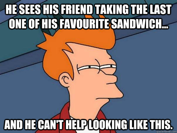 he sees his friend taking the last one of his favourite sandwich... and he can't help looking like this.  Futurama Fry