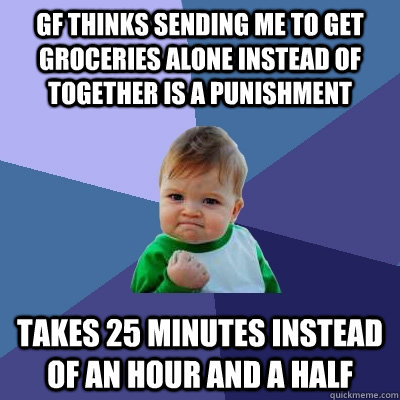 GF thinks sending me to get groceries alone instead of together is a punishment Takes 25 minutes instead of an hour and a half   Success Kid