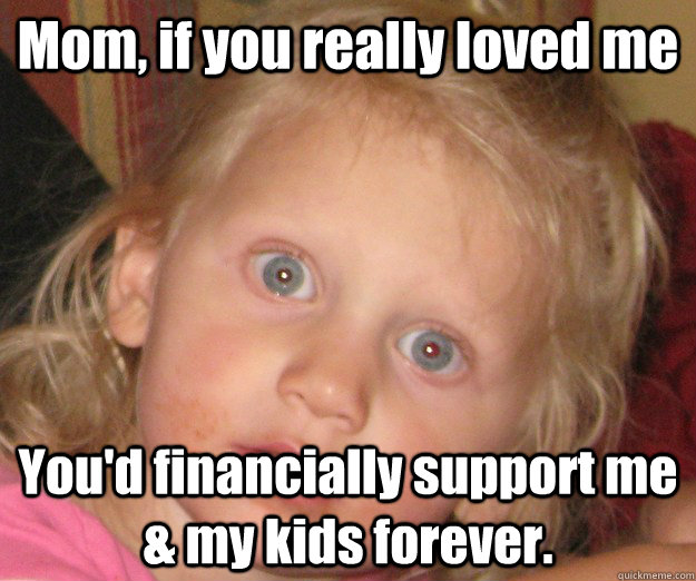 Mom, if you really loved me You'd financially support me & my kids forever.  