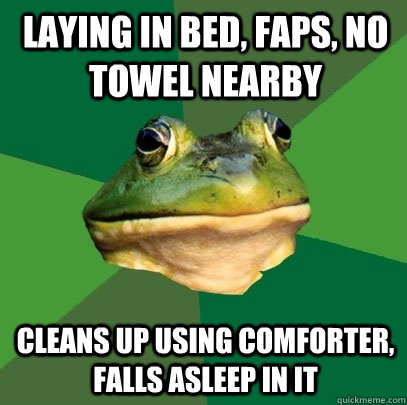 Laying in bed, faps, no towel nearby cleans up using comforter, falls asleep in it  Foul Bachelor Frog