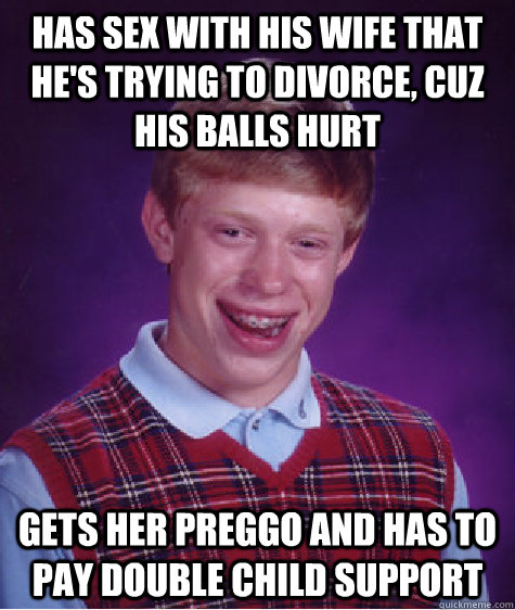 has sex with his wife that he's trying to divorce, cuz his balls hurt gets her preggo and has to pay double child support  Bad Luck Brian