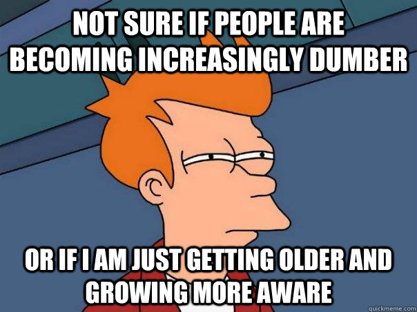 Not sure if people are becoming increasingly dumber Or if I am just getting older and growing more aware  Futurama Fry