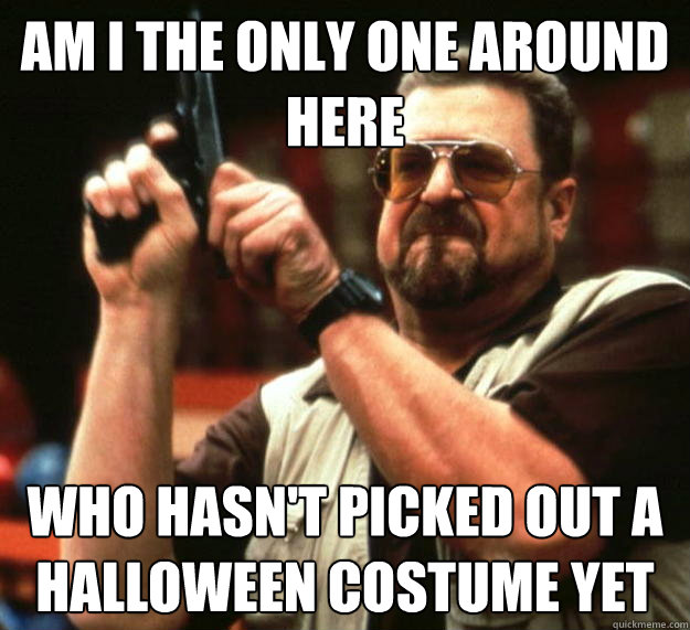 am I the only one around here who hasn't picked out a halloween costume yet  Angry Walter