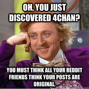 Oh, you just discovered 4chan? You must think all your reddit friends think your posts are original.  Creepy Wonka