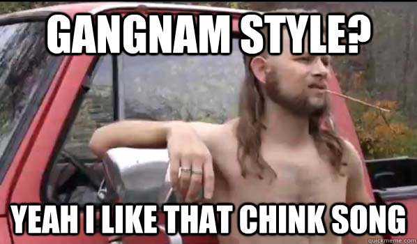 Gangnam style? Yeah I like that Chink song  Almost Politically Correct Redneck