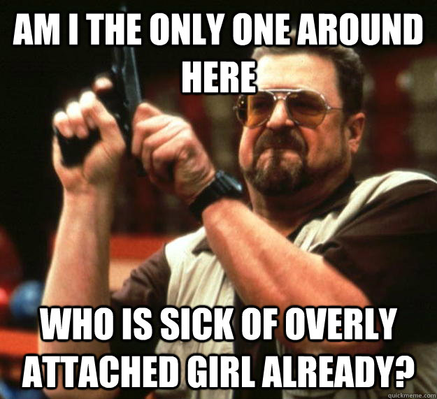 am I the only one around here Who is sick of overly attached girl already?  Angry Walter