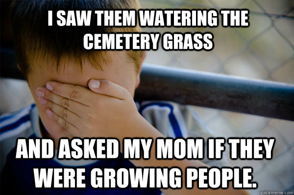 I saw them watering the cemetery grass And asked my mom if they were growing people.   Confession kid