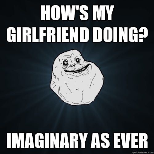 How's my girlfriend doing? Imaginary as ever  Forever Alone