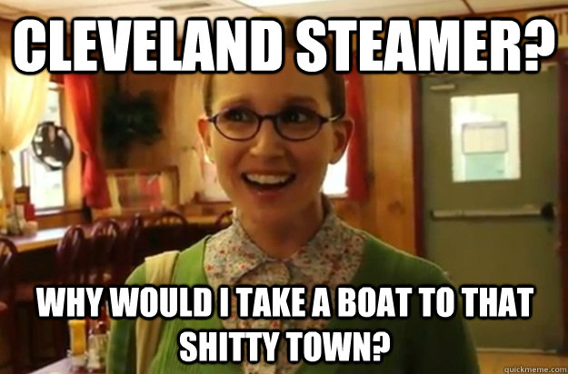 Cleveland steamer? Why would i take a boat to that shitty town?  Sexually Oblivious Female