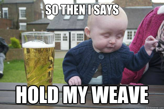 So then I says  Hold my weave   drunk baby