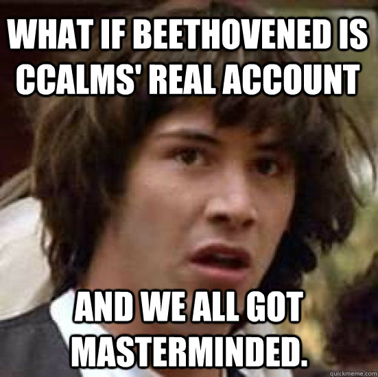 What if Beethovened is CCalms' real account and we all got masterminded.  conspiracy keanu