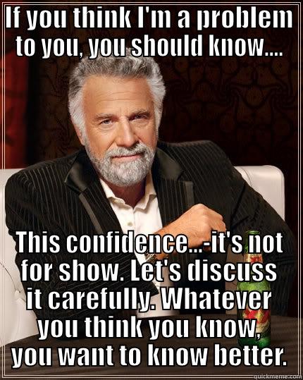 IF YOU THINK I'M A PROBLEM TO YOU, YOU SHOULD KNOW.... THIS CONFIDENCE...-IT'S NOT FOR SHOW. LET'S DISCUSS IT CAREFULLY. WHATEVER YOU THINK YOU KNOW, YOU WANT TO KNOW BETTER. The Most Interesting Man In The World