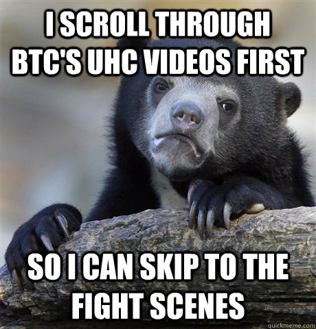 I scroll through BTC's UHC videos first So I can skip to the fight scenes  Confession Bear