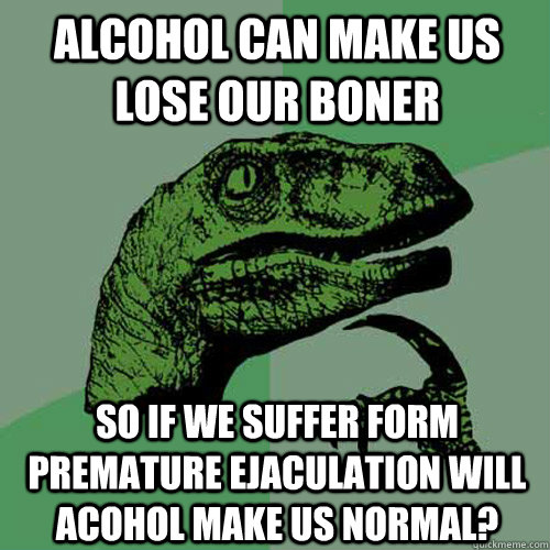 alcohol can make us lose our boner so if we suffer form premature ejaculation will acohol make us normal? - alcohol can make us lose our boner so if we suffer form premature ejaculation will acohol make us normal?  Philosoraptor