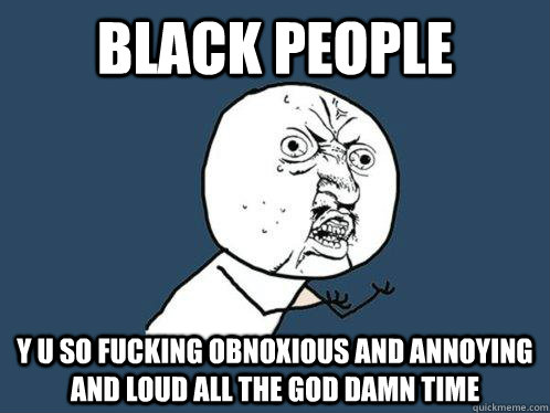 black people y u so fucking obnoxious and annoying and loud all the god damn time  Y U No