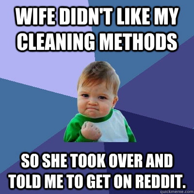 Wife didn't like my cleaning methods So she took over and told me to get on reddit.   Success Kid