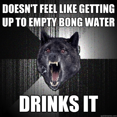 Doesn't feel like getting up to empty bong water Drinks it  Insanity Wolf