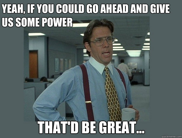 Yeah, if you could go ahead and give us some power That'd be great...  Office Space Lumbergh