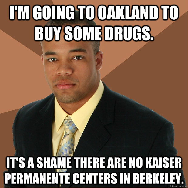 I'm going to oakland to buy some drugs. It's a shame there are no kaiser permanente centers in berkeley.  Successful Black Man